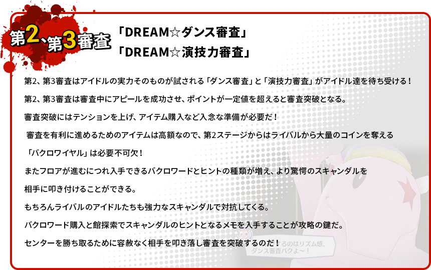 第2、第3審査はアイドルの実力そのものが試される「ダンス審査」と「演技力審査」がアイドル達を待ち受ける！第2、第3審査は審査中にアピールを成功させ、ポイントが一定値を超えると審査突破となる。審査突破にはテンションを上げ、アイテム購入など入念な準備が必要だ！審査を有利に進めるためのアイテムは高額なので、第2ステージからはライバルから大量のコインを奪える「バクロワイヤル」は必要不可欠！またフロアが進むにつれ入手できるバクロワードとヒントの種類が増え、より驚愕のスキャンダルを相手に叩き付けることができる。もちろんライバルのアイドルたちも強力なスキャンダルで対抗してくる。バクロワード購入と館探索でスキャンダルのヒントとなるメモを入手することが攻略の鍵だ。センターを勝ち取るために容赦なく相手を叩き落し審査を突破するのだ！