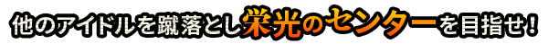 他のアイドルを蹴落とし栄光のセンターを目指せ！