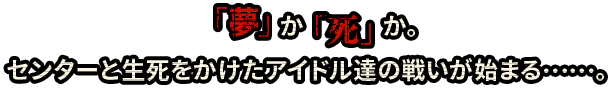 「夢」か「死」か。センターと生死をかけたアイドル達の戦いが始まる……。