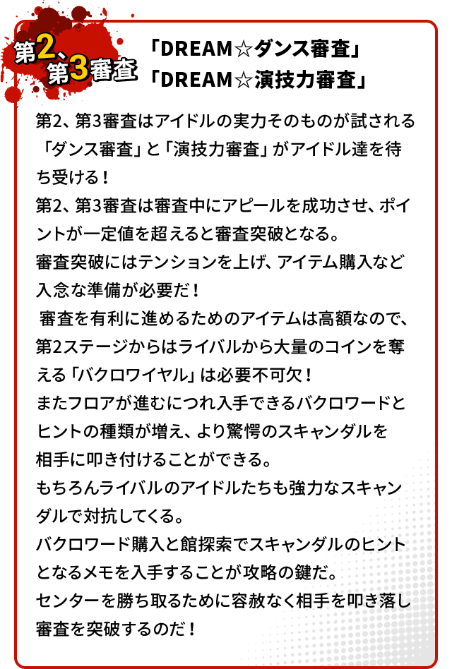 第2、第3審査はアイドルの実力そのものが試される「ダンス審査」と「演技力審査」がアイドル達を待ち受ける！第2、第3審査は審査中にアピールを成功させ、ポイントが一定値を超えると審査突破となる。審査突破にはテンションを上げ、アイテム購入など入念な準備が必要だ！審査を有利に進めるためのアイテムは高額なので、第2ステージからはライバルから大量のコインを奪える「バクロワイヤル」は必要不可欠！またフロアが進むにつれ入手できるバクロワードとヒントの種類が増え、より驚愕のスキャンダルを相手に叩き付けることができる。もちろんライバルのアイドルたちも強力なスキャンダルで対抗してくる。バクロワード購入と館探索でスキャンダルのヒントとなるメモを入手することが攻略の鍵だ。センターを勝ち取るために容赦なく相手を叩き落し審査を突破するのだ！