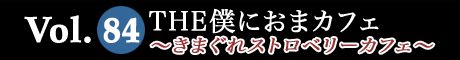 Vol.84 THE僕におまカフェ～きまぐれストロベリーカフェ～