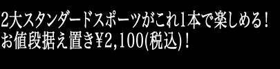 2大スタンダードスポーツがこれ1本で楽しめる！お値段据え置き\2,100(税込)！