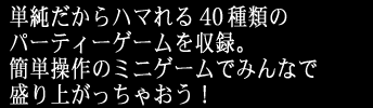 単純だからハマれる40種類のパーティーゲームを収録。
簡単操作のミニゲームでみんなで盛り上がっちゃおう！