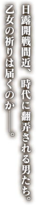 日露開戦間近、時代に翻弄される男たち。乙女の祈りは届くのか──。