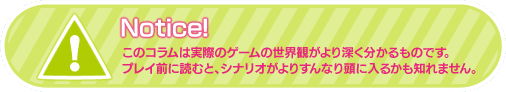 このコラムは実際のゲームの世界観がより深く分かるものです。プレイ前に読むと、シナリオがよりすんなり頭に入るかも知れません。