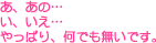 あ、あの…い、いえ…やっぱり、何でも無いです。