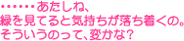…あたしね、緑を見ていると気持ちが落ち着くの。そういうのって、変かな？