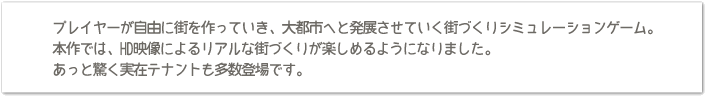 プレイヤーが自由に街を作っていき、大都市へと発展させていく街づくりシミュレーションゲーム。本作では、HD映像によるリアルな街づくりが楽しめるようになりました。あっと驚く実在テナントも多数登場です。