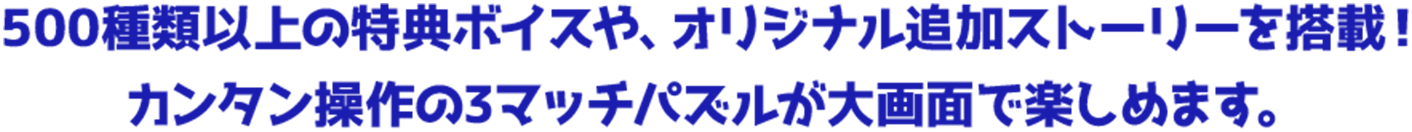 500種類以上の特典ボイスや、オリジナル追加ストーリーを搭載！ カンタン操作の3マッチパズルが大画面で楽しめます。