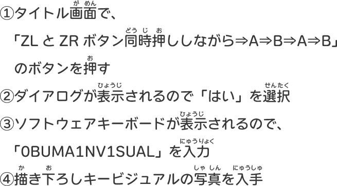 ①タイトル画面で、「ZLとZRボタン同時押ししながら⇒A⇒B⇒A⇒B」のボタンを押す ②ダイアログが表示されるので「はい」を選択 ③ソフトウェアキーボードが表示されるので、「0BUMA1NV1SUAL」を入力 ④描き下ろしキービジュアルの写真を入手