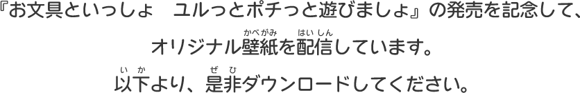 『お文具といっしょ　ユルっとポチっと遊びましょ』の発売を記念して、オリジナル壁紙を配信しています。以下より、是非ダウンロードしてください。