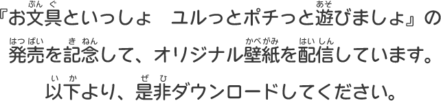 『お文具といっしょ　ユルっとポチっと遊びましょ』の発売を記念して、オリジナル壁紙を配信しています。以下より、是非ダウンロードしてください。