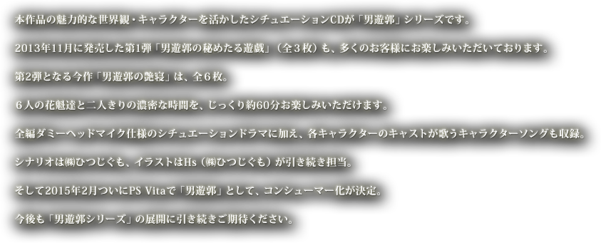 本作品の魅力的な世界観・キャラクターを活かしたシチュエーションCDが「男遊郭」シリーズです。2013年11月に発売した第1弾「男遊郭の秘めたる遊戯」（全３枚）も、多くのお客様にお楽しみいただいております。第2弾となる今作「男遊郭の艶寝」は、全６枚。６人の花魁達と二人きりの濃密な時間を、じっくり約60分お楽しみいただけます。全編ダミーヘッドマイク仕様のシチュエーションドラマに加え、各キャラクターのキャストが歌うキャラクターソングも収録。シナリオは㈱ひつじぐも、イラストはHs（㈱ひつじぐも）が引き続き担当。そして2015年2月ついにPS Vitaで「男遊郭」として、コンシューマー化が決定。今後も「男遊郭シリーズ」の展開に引き続きご期待ください。