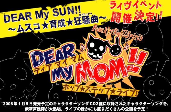 DEAR My SUN!!～ムスコ★育成★狂騒曲（カプリッチョ）～
キャラクターソングを豪華声優陣が熱唱ライブイベント開催決定！！
2008年1月9日発売予定のキャラクターソングCD2種に収録されたキャラクターソングを、豪華声優陣が大熱唱。
ライブのほかにも盛りだくさんの企画を予定！