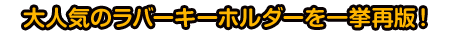 大人気のラバーキーホルダーを一挙再版！