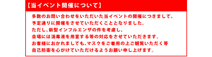 【新型インフルエンザについて】

多数のお問い合わせをいただいた当イベントの開催につきまして、
予定通りに開催をさせていただくこととなりました。
ただし、新型インフルエンザの件を考慮し、会場には消毒液を用意する等の対応をさせていただきます。
お客様におかれましても、マスクをご着用の上ご観覧いただく等自己防衛を心がけていただけるようお願い申し上げます。