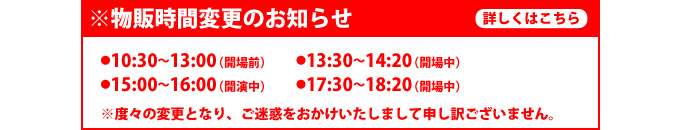 【物販時間変更のお知らせ】
●10:30-13:00（開場前）　　★13:30-14:20（開場中）
●15:00-16:00（開演中）　　★17:30-18:20（開場中）