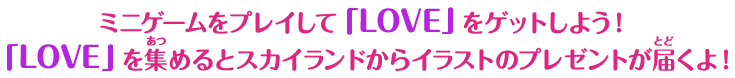 ミニゲームをプレイして「LOVE」をゲットしよう！ 「LOVE」を集めるとスカイランドからイラストのプレゼントが届くよ！