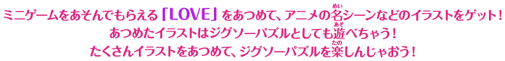 ミニゲームをあそんでもらえる「LOVE」をあつめて、アニメの名シーンなどのイラストをゲット！ あつめたイラストはジグソーパズルとしても遊べちゃう！ たくさんイラストをあつめて、ジグソーパズルを楽しんじゃおう！