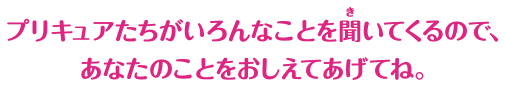 プリキュアたちがいろんなことを聞いてくるので、あなたのことをおしえてあげてね。