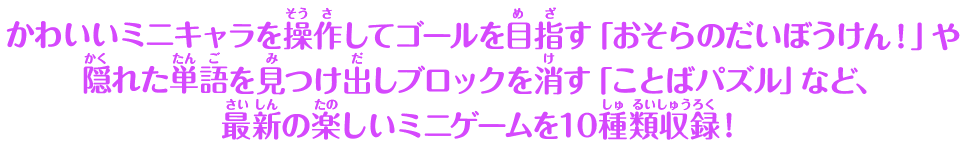 かわいいミニキャラを操作してゴールを目指す「おそらのだいぼうけん！」や隠れた単語を見つけ出しブロックを消す「ことばパズル」など、最新の楽しいミニゲームを10種類収録！