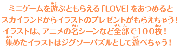 ミニゲームを遊ぶともらえる「LOVE」をあつめるとスカイランドからイラストのプレゼントがもらえちゃう！ イラストは、アニメの名シーンなど全部で１００枚！集めたイラストはジグソーパズルとして遊べちゃう！ 