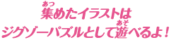 集めたイラストはジグゾーパズルとして遊べるよ！