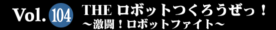 Vol.104 THE ロボットつくろうぜっ！～激闘！ロボットファイト～