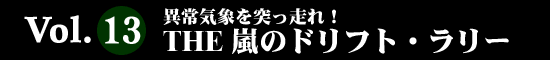 Vol.13 THE 異常気象を突っ走れ！ THE 嵐のドリフト・ラリー
