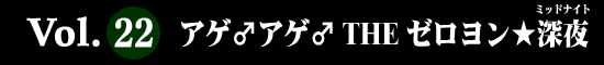 Vol.22 アゲ♂アゲ♂ THE ゼロヨン★深夜