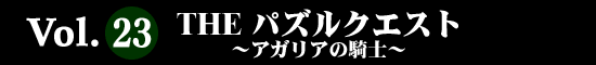 Vol.23 ＴＨＥパズルクエスト～アガリアの騎士～