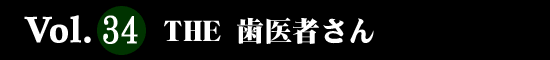 Vol.34 ＴＨＥ 歯医者さん