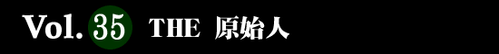 Vol.35 ＴＨＥ 原始人