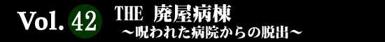 Vol.42 THE 廃屋病棟 ～呪われた病院からの脱出～