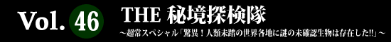 Vol.46 THE 秘境探検隊
～超常スペシャル「驚異！人類未踏の世界各地に謎の未確認生物は存在した!!」～