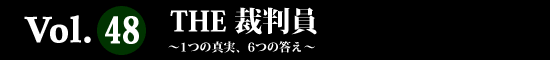 Vol.48 THE 裁判員 ～1つの真実、6つの答え～