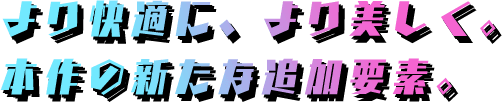 より快適に、より美しく。本作の新たな追加要素。