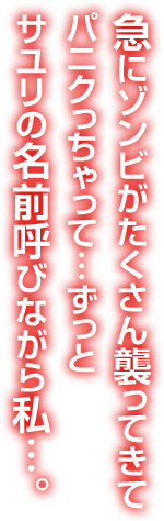 急にゾンビがたくさん襲ってきてパニクっちゃって…ずっとサユリの名前呼びながら私…。