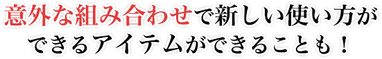 意外な組み合わせで新しい使い方ができるアイテムができることも！