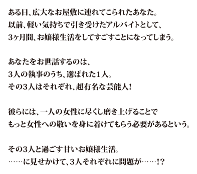 ある日、広大なお屋敷に連れてこられたあなた。以前、軽い気持ちで引き受けたアルバイトとして、3ヶ月間、お嬢様生活をしてすごすことになってしまう。