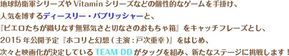 地球防衛軍シリーズやVitaminシリーズなどの個性的なゲームを手掛け、人気を博するディースリー・パブリッシャーと、『ピエロたちが織りなす無邪気さと切なさのおもちゃ箱』をキャッチフレーズとし、2015年公開予定『ホコリと幻想(主演:戸次重幸)』をはじめ、次々と映画化が決定しているTEAM DDがタッグを組み、新たなステージに挑戦します！