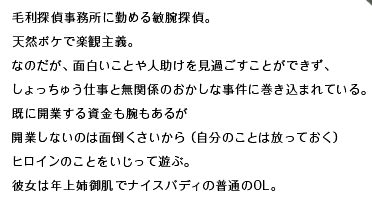 毛利探偵事務所に勤める敏腕探偵。天然ボケで楽観主義。なのだが、面白いことや人助けを見過ごすことができず、しょっちゅう仕事と無関係のおかしな事件に巻き込まれている。既に開業する資金も腕もあるが開業しないのは面倒くさいから（自分のことは放っておく）ヒロインのことをいじって遊ぶ。彼女は年上姉御肌でナイスバディの普通のOL。