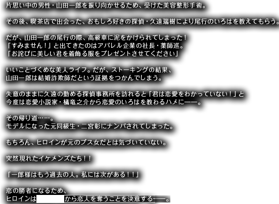 片思い中の男性・山田一郎を振り向かせるため、受けた美容整形手術。その後、喫茶店で出会った、おもしろ好きの探偵・久遠瑞樹により尾行のいろはを教えてもらう。