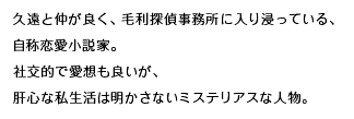 久遠と仲が良く、毛利探偵事務所に入り浸っている、自称恋愛小説家。社交的で愛想も良いが、肝心な私生活は明かさないミステリアスな人物