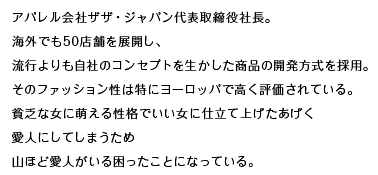 アパレル会社ザザ・ジャパン代表取締役社長。海外でも50店舗を展開し、流行よりも自社のコンセプトを生かした商品の開発方式を採用。そのファッション性は特にヨーロッパで高く評価されている。貧乏な女に萌える性格でいい女に仕立て上げたあげく愛人にしてしまうため山ほど愛人がいる困ったことになっている