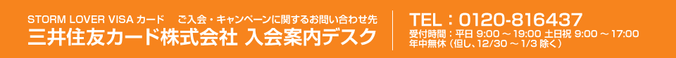 三井住友カード株式会社　入会案内デスク　TEL：0120-816437　受付時間：平日9：00～19：00　土日祝　9：00～17：00　年中無休（但し、12/30～1/3除く）