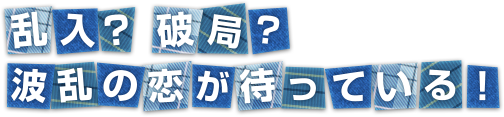 乱入？破局？波乱の恋が待っている！