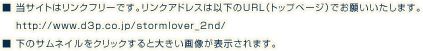 
        ■ 当サイトはリンクフリーです。リンクアドレスは以下のURL（トップページ）でお願いいたします。
				http://www.d3p.co.jp/stormlover_2nd/
        ■ 下のサムネイルをクリックすると大きい画像が表示されます。