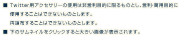 
        ■ Twitter用アクセサリーの使用は非営利目的に限るものとし、営利・商用目的に　 使用することはできないものとします。　 再頒布することはできないものとします。
        ■ 下のサムネイルをクリックすると大きい画像が表示されます。