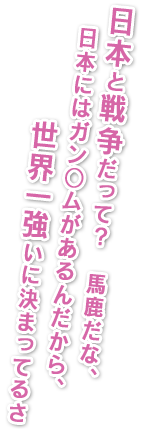 日本と戦争だって？馬鹿だな、日本にはガン○ムがあるんだから、世界一強いに決まってるさ。